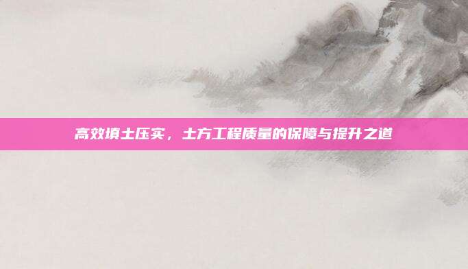 高效填土压实，土方工程质量的保障与提升之道