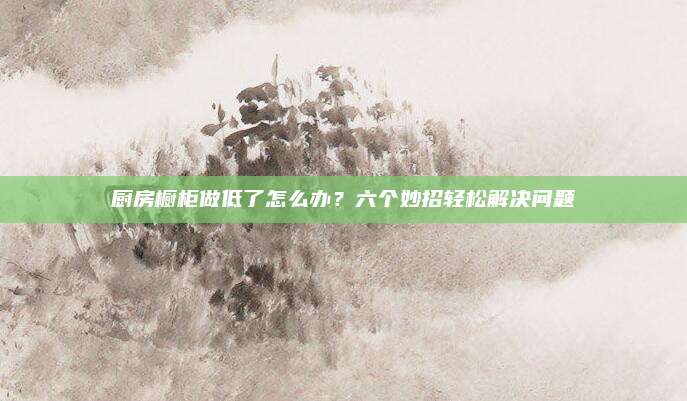厨房橱柜做低了怎么办？六个妙招轻松解决问题