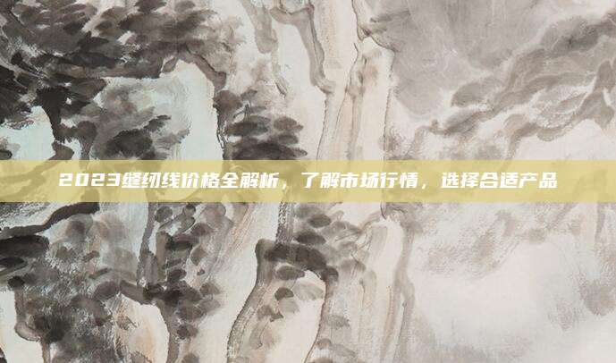 2023缝纫线价格全解析，了解市场行情，选择合适产品