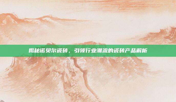 揭秘诺贝尔瓷砖，引领行业潮流的瓷砖产品解析