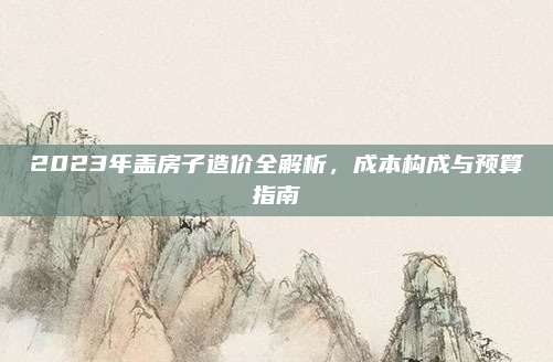 2023年盖房子造价全解析，成本构成与预算指南