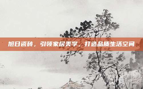 旭日瓷砖，引领家居美学，打造品质生活空间