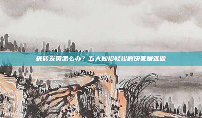 瓷砖发黄怎么办？五大妙招轻松解决家居难题