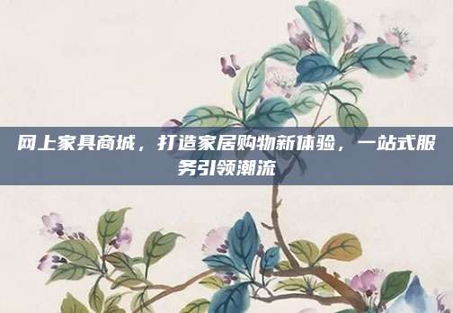 网上家具商城，打造家居购物新体验，一站式服务引领潮流