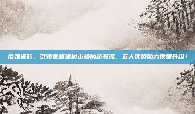 能强瓷砖，引领家居建材市场的新潮流，五大优势助力家居升级！