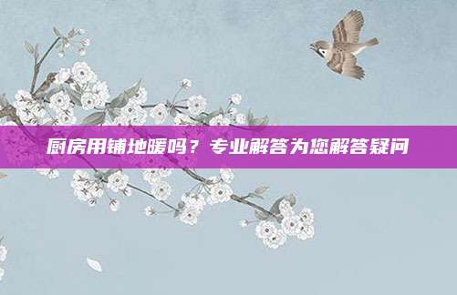 厨房用铺地暖吗？专业解答为您解答疑问