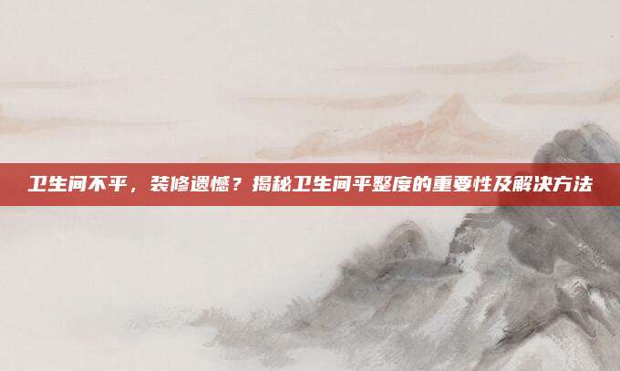 卫生间不平，装修遗憾？揭秘卫生间平整度的重要性及解决方法