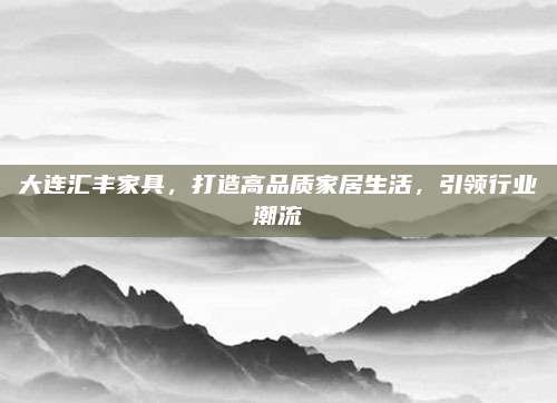 大连汇丰家具，打造高品质家居生活，引领行业潮流
