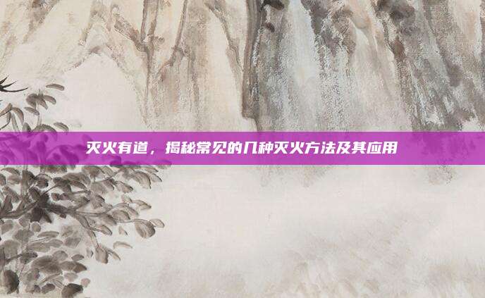 灭火有道，揭秘常见的几种灭火方法及其应用