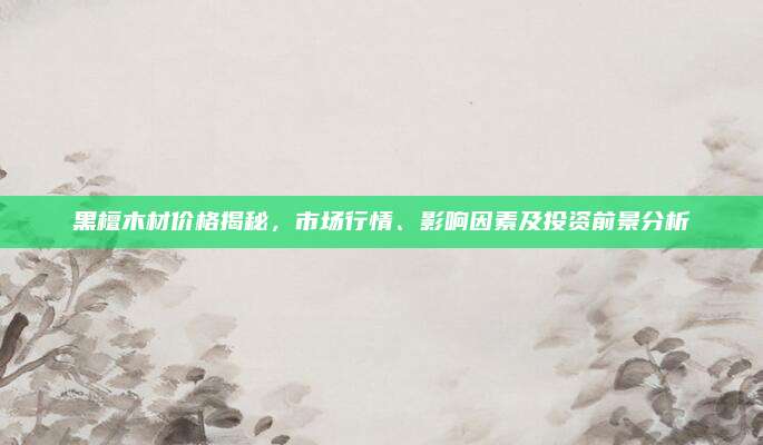 黑檀木材价格揭秘，市场行情、影响因素及投资前景分析