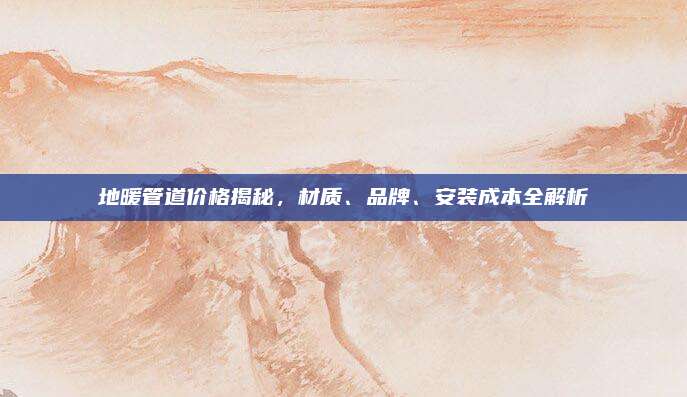 地暖管道价格揭秘，材质、品牌、安装成本全解析
