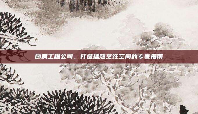 厨房工程公司，打造理想烹饪空间的专家指南