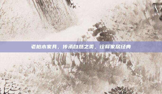 老柏木家具，传承自然之美，诠释家居经典
