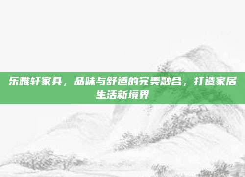 乐雅轩家具，品味与舒适的完美融合，打造家居生活新境界
