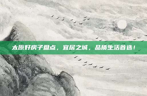 太原好房子盘点，宜居之城，品质生活首选！