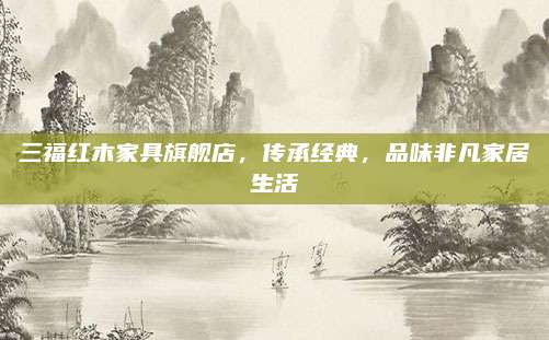 三福红木家具旗舰店，传承经典，品味非凡家居生活