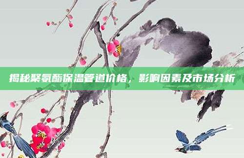 揭秘聚氨酯保温管道价格，影响因素及市场分析