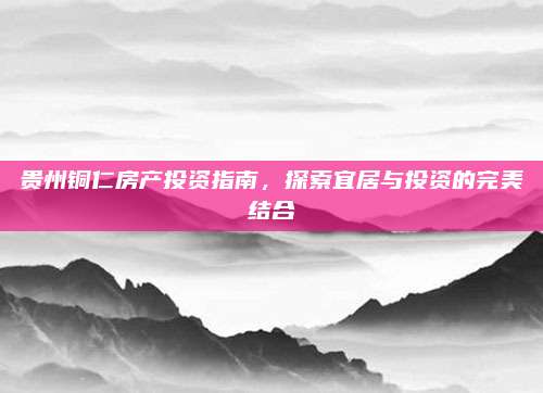 贵州铜仁房产投资指南，探索宜居与投资的完美结合