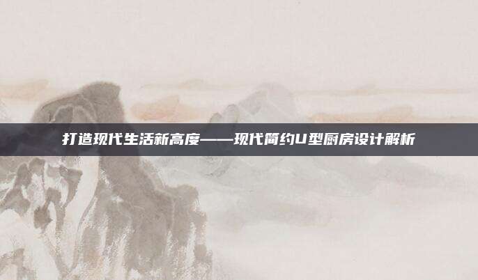 打造现代生活新高度——现代简约U型厨房设计解析