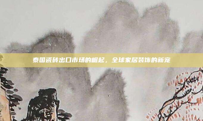 泰国瓷砖出口市场的崛起，全球家居装饰的新宠