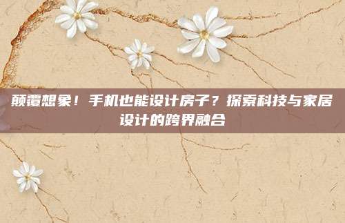 颠覆想象！手机也能设计房子？探索科技与家居设计的跨界融合