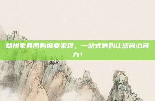 郑州家具团购盛宴来袭，一站式选购让您省心省力！