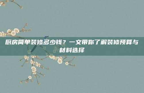 厨房简单装修多少钱？一文带你了解装修预算与材料选择