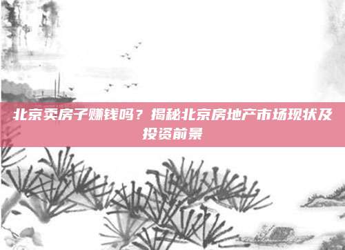 北京卖房子赚钱吗？揭秘北京房地产市场现状及投资前景