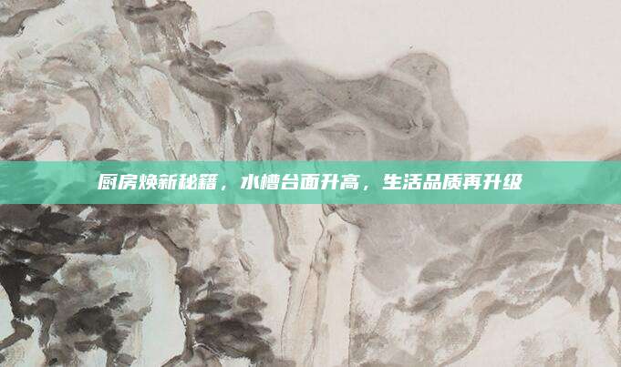 厨房焕新秘籍，水槽台面升高，生活品质再升级
