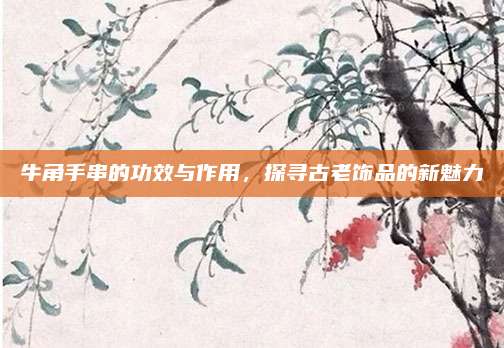 牛角手串的功效与作用，探寻古老饰品的新魅力