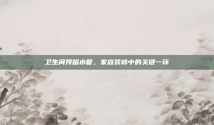 卫生间预留水管，家庭装修中的关键一环