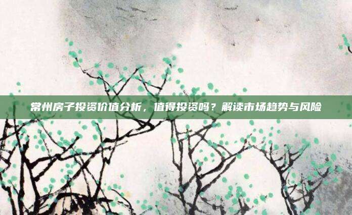 常州房子投资价值分析，值得投资吗？解读市场趋势与风险