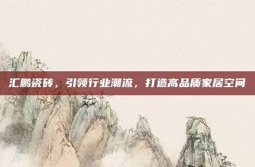 汇鹏瓷砖，引领行业潮流，打造高品质家居空间