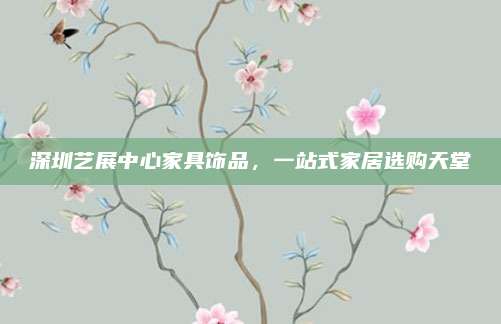 深圳艺展中心家具饰品，一站式家居选购天堂