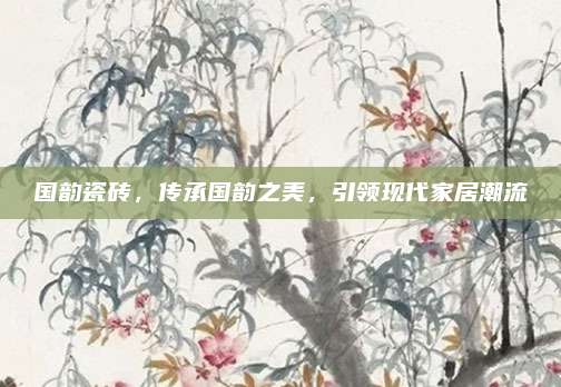 国韵瓷砖，传承国韵之美，引领现代家居潮流