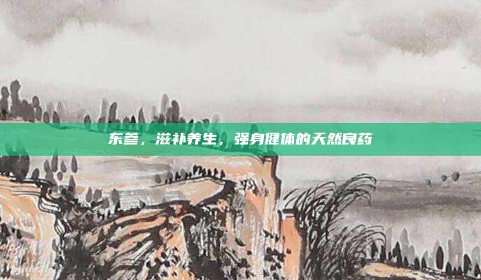 东参，滋补养生，强身健体的天然良药