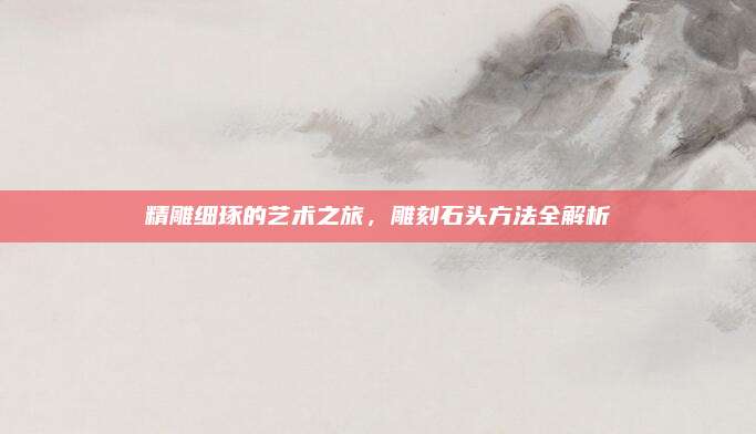 精雕细琢的艺术之旅，雕刻石头方法全解析