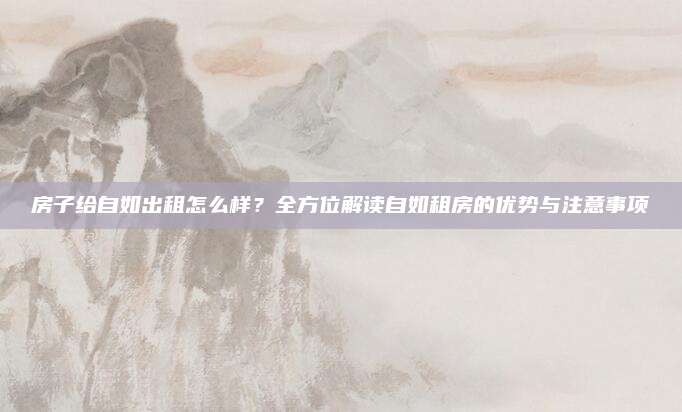 房子给自如出租怎么样？全方位解读自如租房的优势与注意事项