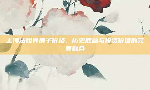 上海法租界房子价格，历史底蕴与投资价值的完美融合
