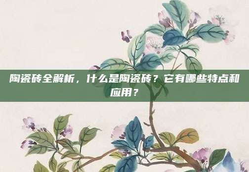 陶瓷砖全解析，什么是陶瓷砖？它有哪些特点和应用？