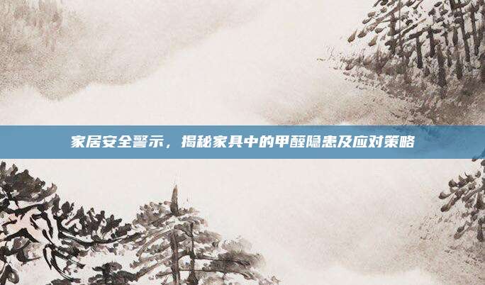 家居安全警示，揭秘家具中的甲醛隐患及应对策略