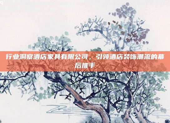 行业洞察酒店家具有限公司，引领酒店装饰潮流的幕后推手
