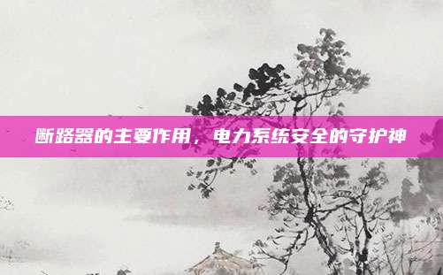 断路器的主要作用，电力系统安全的守护神