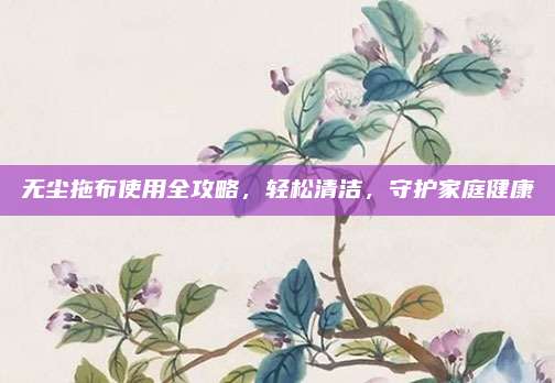 无尘拖布使用全攻略，轻松清洁，守护家庭健康