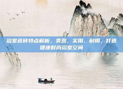 浴室瓷砖特点解析，美观、实用、耐用，打造健康时尚浴室空间