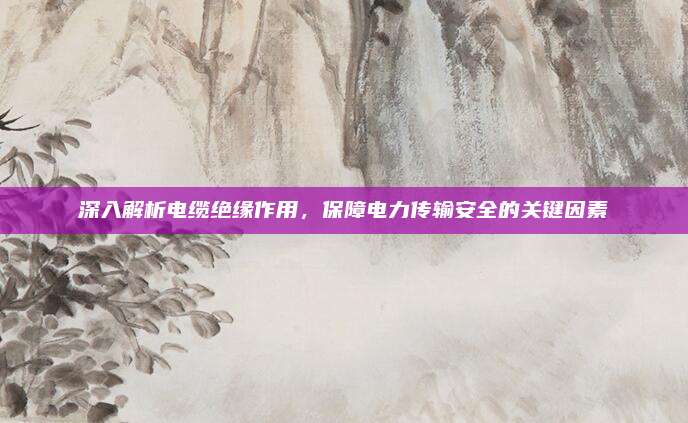 深入解析电缆绝缘作用，保障电力传输安全的关键因素