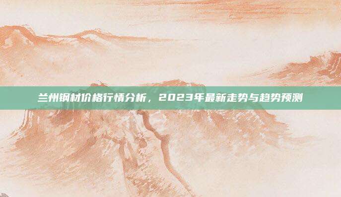 兰州钢材价格行情分析，2023年最新走势与趋势预测