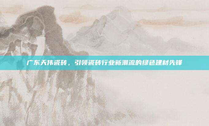 广东天伟瓷砖，引领瓷砖行业新潮流的绿色建材先锋