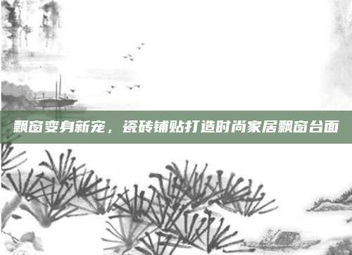 飘窗变身新宠，瓷砖铺贴打造时尚家居飘窗台面