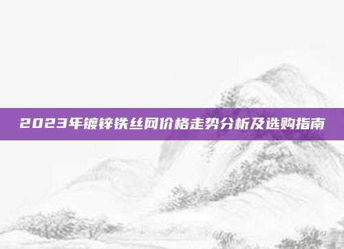 2023年镀锌铁丝网价格走势分析及选购指南